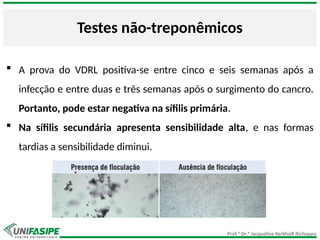 Prof.ª Dr.ª Jacqueline Kerkhoff Richoppo
Testes não-treponêmicos
 A prova do VDRL positiva-se entre cinco e seis semanas após a
infecção e entre duas e três semanas após o surgimento do cancro.
Portanto, pode estar negativa na sífilis primária.
 Na sífilis secundária apresenta sensibilidade alta, e nas formas
tardias a sensibilidade diminui.
 
