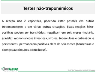 Prof.ª Dr.ª Jacqueline Kerkhoff Richoppo
Testes não-treponêmicos
A reação não é específica, podendo estar positiva em outras
treponematoses e em várias outras situações. Essas reações falso-
positivas podem ser transitórias: negativam em seis meses (malária,
gravidez, mononucleose infecciosa, viroses, tuberculose e outras) ou e
persistentes: permanecem positivas além de seis meses (hanseníase e
doenças autoimunes, como lúpus).
 