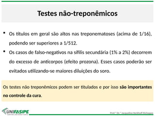 Prof.ª Dr.ª Jacqueline Kerkhoff Richoppo
Testes não-treponêmicos
 Os títulos em geral são altos nas treponematoses (acima de 1/16),
podendo ser superiores a 1/512.
 Os casos de falso-negativos na sífilis secundária (1% a 2%) decorrem
do excesso de anticorpos (efeito prozona). Esses casos poderão ser
evitados utilizando-se maiores diluições do soro.
Os testes não treponêmicos podem ser titulados e por isso são importantes
no controle da cura.
 
