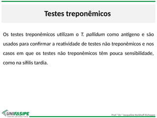 Prof.ª Dr.ª Jacqueline Kerkhoff Richoppo
Testes treponêmicos
Os testes treponêmicos utilizam o T. pallidum como antígeno e são
usados para confirmar a reatividade de testes não treponêmicos e nos
casos em que os testes não treponêmicos têm pouca sensibilidade,
como na sífilis tardia.
 