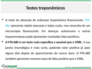 Prof.ª Dr.ª Jacqueline Kerkhoff Richoppo
Testes treponêmicos
 O teste de absorção de anticorpo treponêmico fluorescente, FTA-
Abs apresenta rápida execução e baixo custo, mas necessita de um
microscópio fluorescente. Em doenças autoimunes e outras
treponematoses pode apresentar resultados falso-positivos.
 O FTA-ABS é um teste mais específico e sensível que o VDRL. A sua
janela imunológica é mais curta, podendo estar positivo já após
alguns dias depois do aparecimento do cancro duro. O FTA-ABS
também apresenta menores taxas de falso positivo que o VDRL.
 