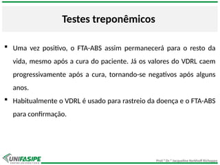 Prof.ª Dr.ª Jacqueline Kerkhoff Richoppo
Testes treponêmicos
 Uma vez positivo, o FTA-ABS assim permanecerá para o resto da
vida, mesmo após a cura do paciente. Já os valores do VDRL caem
progressivamente após a cura, tornando-se negativos após alguns
anos.
 Habitualmente o VDRL é usado para rastreio da doença e o FTA-ABS
para confirmação.
 