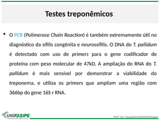Prof.ª Dr.ª Jacqueline Kerkhoff Richoppo
Testes treponêmicos
 O PCR (Polimerase Chain Reaction) é também extremamente útil no
diagnóstico da sífilis congênita e neurossífilis. O DNA do T. pallidum
é detectado com uso de primers para o gene codificador de
proteína com peso molecular de 47kD. A ampliação do RNA do T.
pallidum é mais sensível por demonstrar a viabilidade do
treponema, e utiliza os primers que ampliam uma região com
366bp do gene 16S r RNA.
 