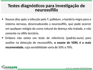 Prof.ª Dr.ª Jacqueline Kerkhoff Richoppo
Testes diagnósticos para investigação de
neurossífilis
 Poucos dias após a infecção pelo T. pallidum, a bactéria migra para o
sistema nervoso, desencadeando a neurossífilis, que pode ocorrer
em qualquer estágio do curso natural da doença não tratada, e não
somente na sífilis terciária.
 Embora não exista um teste de referência (padrão-ouro) para
auxiliar na detecção de neurossífilis, o exame de VDRL é o mais
recomendado, cuja sensibilidade varia de 50% a 70%.
 