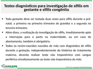 Prof.ª Dr.ª Jacqueline Kerkhoff Richoppo
Testes diagnósticos para investigação de sífilis em
gestante e sífilis congênita
 Toda gestante deve ser testada duas vezes para sífilis durante o pré-
natal, a primeira no primeiro trimestre de gravidez e a segunda no
terceiro trimestre.
 Além disso, a realização da investigação de sífilis, imediatamente após
a internação para o parto na maternidade, ou em caso de
abortamento, também é obrigatória.
 Todos os recém-nascidos nascidos de mãe com diagnóstico de sífilis
durante a gestação, independentemente do histórico de tratamento
materno, deverão realizar teste não treponêmico com sangue
periférico simultaneamente ao teste não treponêmico da mãe.
 
