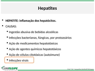 Prof.ª Dr.ª Jacqueline Kerkhoff Richoppo
Hepatites
 HEPATITE: inflamação dos hepatócitos.
 CAUSAS:
 Ingestão abusiva de bebidas alcoólicas
 Infecções bacterianas, fúngicas, por protozoários
 Ação de medicamentos hepatotóxicos
 Ação de agentes químicos hepatotóxicos
 Ação de células citotóxicas (autoimune)
 Infecções virais
 