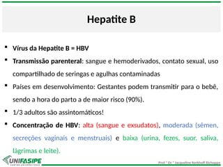 Prof.ª Dr.ª Jacqueline Kerkhoff Richoppo
Hepatite B
 Vírus da Hepatite B = HBV
 Transmissão parenteral: sangue e hemoderivados, contato sexual, uso
compartilhado de seringas e agulhas contaminadas
 Países em desenvolvimento: Gestantes podem transmitir para o bebê,
sendo a hora do parto a de maior risco (90%).
 1/3 adultos são assintomáticos!
 Concentração de HBV: alta (sangue e exsudatos), moderada (sêmen,
secreções vaginais e menstruais) e baixa (urina, fezes, suor, saliva,
lágrimas e leite).
 