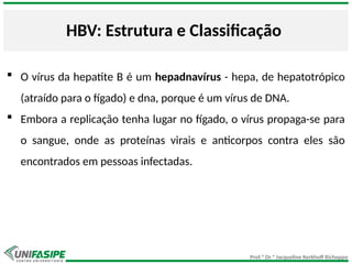 Prof.ª Dr.ª Jacqueline Kerkhoff Richoppo
HBV: Estrutura e Classificação
 O vírus da hepatite B é um hepadnavírus - hepa, de hepatotrópico
(atraído para o fígado) e dna, porque é um vírus de DNA.
 Embora a replicação tenha lugar no fígado, o vírus propaga-se para
o sangue, onde as proteínas virais e anticorpos contra eles são
encontrados em pessoas infectadas.
 