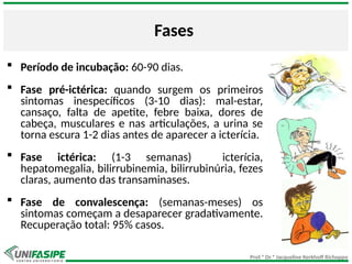 Prof.ª Dr.ª Jacqueline Kerkhoff Richoppo
Fases
 Período de incubação: 60-90 dias.
 Fase pré-ictérica: quando surgem os primeiros
sintomas inespecíficos (3-10 dias): mal-estar,
cansaço, falta de apetite, febre baixa, dores de
cabeça, musculares e nas articulações, a urina se
torna escura 1-2 dias antes de aparecer a icterícia.
 Fase ictérica: (1-3 semanas) icterícia,
hepatomegalia, bilirrubinemia, bilirrubinúria, fezes
claras, aumento das transaminases.
 Fase de convalescença: (semanas-meses) os
sintomas começam a desaparecer gradativamente.
Recuperação total: 95% casos.
 