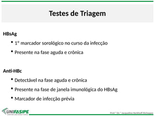 Prof.ª Dr.ª Jacqueline Kerkhoff Richoppo
Testes de Triagem
HBsAg
 1º marcador sorológico no curso da infecção
 Presente na fase aguda e crônica
Anti-HBc
 Detectável na fase aguda e crônica
 Presente na fase de janela imunológica do HBsAg
 Marcador de infecção prévia
 