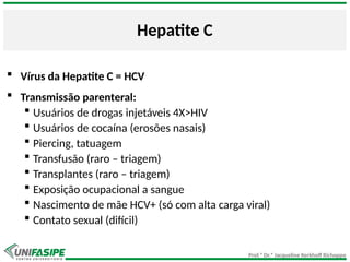 Prof.ª Dr.ª Jacqueline Kerkhoff Richoppo
Hepatite C
 Vírus da Hepatite C = HCV
 Transmissão parenteral:
 Usuários de drogas injetáveis 4X>HIV
 Usuários de cocaína (erosões nasais)
 Piercing, tatuagem
 Transfusão (raro – triagem)
 Transplantes (raro – triagem)
 Exposição ocupacional a sangue
 Nascimento de mãe HCV+ (só com alta carga viral)
 Contato sexual (difícil)
 