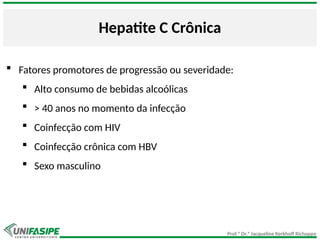 Prof.ª Dr.ª Jacqueline Kerkhoff Richoppo
Hepatite C Crônica
 Fatores promotores de progressão ou severidade:
 Alto consumo de bebidas alcoólicas
 > 40 anos no momento da infecção
 Coinfecção com HIV
 Coinfecção crônica com HBV
 Sexo masculino
 
