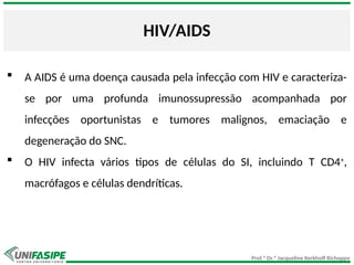 Prof.ª Dr.ª Jacqueline Kerkhoff Richoppo
HIV/AIDS
 A AIDS é uma doença causada pela infecção com HIV e caracteriza-
se por uma profunda imunossupressão acompanhada por
infecções oportunistas e tumores malignos, emaciação e
degeneração do SNC.
 O HIV infecta vários tipos de células do SI, incluindo T CD4+
,
macrófagos e células dendríticas.
 