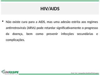 Prof.ª Dr.ª Jacqueline Kerkhoff Richoppo
HIV/AIDS
 Não existe cura para a AIDS, mas uma adesão estrita aos regimes
antirretrovirais (ARVs) pode retardar significativamente o progresso
da doença, bem como prevenir infecções secundárias e
complicações.
 