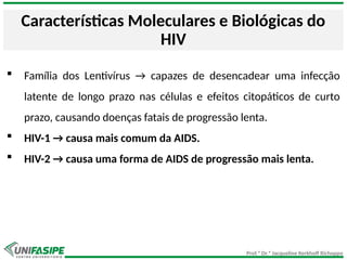 Prof.ª Dr.ª Jacqueline Kerkhoff Richoppo
Características Moleculares e Biológicas do
HIV
 Família dos Lentivírus → capazes de desencadear uma infecção
latente de longo prazo nas células e efeitos citopáticos de curto
prazo, causando doenças fatais de progressão lenta.
 HIV-1 → causa mais comum da AIDS.
 HIV-2 → causa uma forma de AIDS de progressão mais lenta.
 