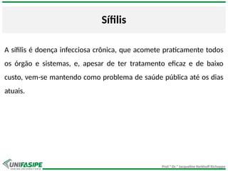 Prof.ª Dr.ª Jacqueline Kerkhoff Richoppo
Sífilis
A sífilis é doença infecciosa crônica, que acomete praticamente todos
os órgão e sistemas, e, apesar de ter tratamento eficaz e de baixo
custo, vem-se mantendo como problema de saúde pública até os dias
atuais.
 