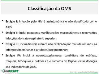 Prof.ª Dr.ª Jacqueline Kerkhoff Richoppo
Classificação da OMS
 Estágio I: infecção pelo HIV é assintomática e não classificada como
AIDS;
 Estágio II: inclui pequenas manifestações mucocutâneas e recorrentes
infecções do trato respiratório superior;
 Estágio III: inclui diarreia crônica não explicada por mais de um mês, as
infecções bacterianas e a tuberculose pulmonar;
 Estágio IV: inclui a neurotoxoplasmose, candidíase do esôfago,
traqueia, brônquios e pulmões e o sarcoma de Kaposi; essas doenças
são indicadores da AIDS.
 
