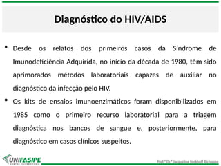 Prof.ª Dr.ª Jacqueline Kerkhoff Richoppo
Diagnóstico do HIV/AIDS
 Desde os relatos dos primeiros casos da Síndrome de
Imunodeficiência Adquirida, no início da década de 1980, têm sido
aprimorados métodos laboratoriais capazes de auxiliar no
diagnóstico da infecção pelo HIV.
 Os kits de ensaios imunoenzimáticos foram disponibilizados em
1985 como o primeiro recurso laboratorial para a triagem
diagnóstica nos bancos de sangue e, posteriormente, para
diagnóstico em casos clínicos suspeitos.
 