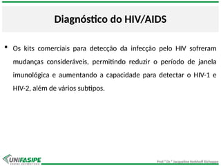 Prof.ª Dr.ª Jacqueline Kerkhoff Richoppo
Diagnóstico do HIV/AIDS
 Os kits comerciais para detecção da infecção pelo HIV sofreram
mudanças consideráveis, permitindo reduzir o período de janela
imunológica e aumentando a capacidade para detectar o HIV-1 e
HIV-2, além de vários subtipos.
 