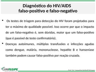 Prof.ª Dr.ª Jacqueline Kerkhoff Richoppo
Diagnóstico do HIV/AIDS
falso-positivo e falso-negativo
 Os testes de triagem para detecção do HIV foram projetados para
ter o máximo de qualidade possível. Isso ocorre por que o impacto
de um falso-negativo é, sem dúvidas, maior que um falso-positivo
(que é passível de teste confirmatório).
 Doenças autoimunes, múltiplas transfusões e infecções agudas
como dengue, malária, mononucleose, hepatite B e hanseníase
também podem causar falso-positivo por reação cruzada.
 