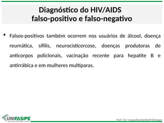 Prof.ª Dr.ª Jacqueline Kerkhoff Richoppo
Diagnóstico do HIV/AIDS
falso-positivo e falso-negativo
 Falsos-positivos também ocorrem nos usuários de álcool, doença
reumática, sífilis, neurocisticercose, doenças produtoras de
anticorpos policlonais, vacinação recente para hepatite B e
antirrábica e em mulheres multíparas.
 