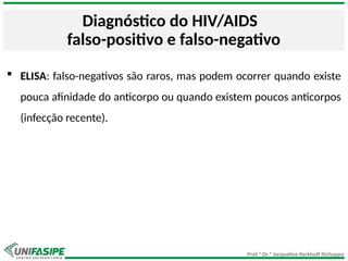Prof.ª Dr.ª Jacqueline Kerkhoff Richoppo
Diagnóstico do HIV/AIDS
falso-positivo e falso-negativo
 ELISA: falso-negativos são raros, mas podem ocorrer quando existe
pouca afinidade do anticorpo ou quando existem poucos anticorpos
(infecção recente).
 