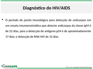 Prof.ª Dr.ª Jacqueline Kerkhoff Richoppo
Diagnóstico do HIV/AIDS
 O período de janela imunológica para detecção de anticorpos em
um ensaio imunoenzimático que detecte anticorpos da classe IgM é
de 22 dias, para a detecção de antígeno p24 é de aproximadamente
17 dias; e detecção de RNA HIV de 12 dias.
 