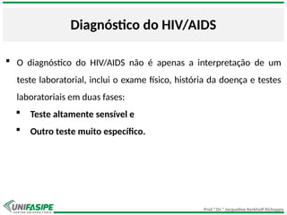 Prof.ª Dr.ª Jacqueline Kerkhoff Richoppo
Diagnóstico do HIV/AIDS
 O diagnóstico do HIV/AIDS não é apenas a interpretação de um
teste laboratorial, inclui o exame físico, história da doença e testes
laboratoriais em duas fases:
 Teste altamente sensível e
 Outro teste muito específico.
 