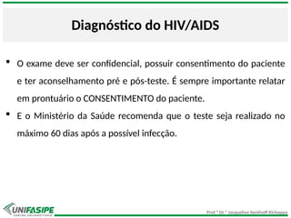 Prof.ª Dr.ª Jacqueline Kerkhoff Richoppo
Diagnóstico do HIV/AIDS
 O exame deve ser confidencial, possuir consentimento do paciente
e ter aconselhamento pré e pós-teste. É sempre importante relatar
em prontuário o CONSENTIMENTO do paciente.
 E o Ministério da Saúde recomenda que o teste seja realizado no
máximo 60 dias após a possível infecção.
 