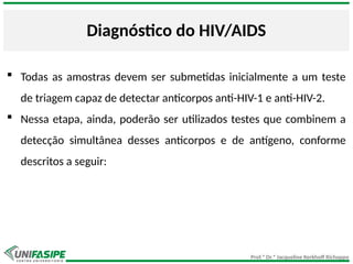 Prof.ª Dr.ª Jacqueline Kerkhoff Richoppo
Diagnóstico do HIV/AIDS
 Todas as amostras devem ser submetidas inicialmente a um teste
de triagem capaz de detectar anticorpos anti-HIV-1 e anti-HIV-2.
 Nessa etapa, ainda, poderão ser utilizados testes que combinem a
detecção simultânea desses anticorpos e de antígeno, conforme
descritos a seguir:
 