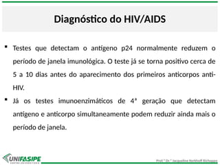 Prof.ª Dr.ª Jacqueline Kerkhoff Richoppo
Diagnóstico do HIV/AIDS
 Testes que detectam o antígeno p24 normalmente reduzem o
período de janela imunológica. O teste já se torna positivo cerca de
5 a 10 dias antes do aparecimento dos primeiros anticorpos anti-
HIV.
 Já os testes imunoenzimáticos de 4ª geração que detectam
antígeno e anticorpo simultaneamente podem reduzir ainda mais o
período de janela.
 