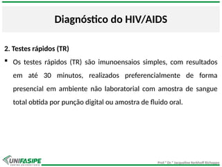 Prof.ª Dr.ª Jacqueline Kerkhoff Richoppo
Diagnóstico do HIV/AIDS
2. Testes rápidos (TR)
 Os testes rápidos (TR) são imunoensaios simples, com resultados
em até 30 minutos, realizados preferencialmente de forma
presencial em ambiente não laboratorial com amostra de sangue
total obtida por punção digital ou amostra de fluido oral.
 
