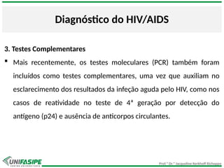 Prof.ª Dr.ª Jacqueline Kerkhoff Richoppo
Diagnóstico do HIV/AIDS
3. Testes Complementares
 Mais recentemente, os testes moleculares (PCR) também foram
incluídos como testes complementares, uma vez que auxiliam no
esclarecimento dos resultados da infeção aguda pelo HIV, como nos
casos de reatividade no teste de 4ª geração por detecção do
antígeno (p24) e ausência de anticorpos circulantes.
 