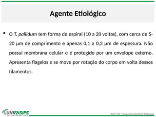 Prof.ª Dr.ª Jacqueline Kerkhoff Richoppo
Agente Etiológico
 O T. pallidum tem forma de espiral (10 a 20 voltas), com cerca de 5-
20 μm de comprimento e apenas 0,1 a 0,2 μm de espessura. Não
possui membrana celular e é protegido por um envelope externo.
Apresenta flagelos e se move por rotação do corpo em volta desses
filamentos.
 