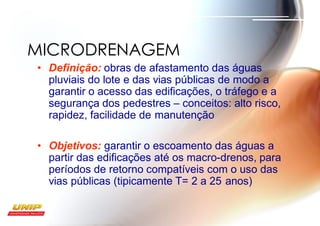 • Definição: obras de afastamento das águas
pluviais do lote e das vias públicas de modo a
garantir o acesso das edificações, o tráfego e a
segurança dos pedestres – conceitos: alto risco,
rapidez, facilidade de manutenção
• Objetivos: garantir o escoamento das águas a
partir das edificações até os macro-drenos, para
períodos de retorno compatíveis com o uso das
vias públicas (tipicamente T= 2 a 25 anos)
MICRODRENAGEM
 