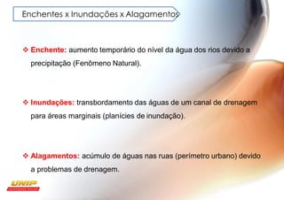 Enchentes x Inundações x Alagamentos
❖ Enchente: aumento temporário do nível da água dos rios devido a
precipitação (Fenômeno Natural).
❖ Inundações: transbordamento das águas de um canal de drenagem
para áreas marginais (planícies de inundação).
❖ Alagamentos: acúmulo de águas nas ruas (perímetro urbano) devido
a problemas de drenagem.
 