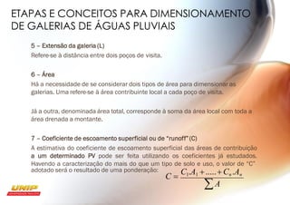 ETAPAS E CONCEITOS PARA DIMENSIONAMENTO
DE GALERIAS DE ÁGUAS PLUVIAIS
5 – Extensão da galeria (L)
Refere-se à distância entre dois poços de visita.
6 – Área
Há a necessidade de se considerar dois tipos de área para dimensionar as
galerias. Uma refere-se à área contribuinte local a cada poço de visita.
Já a outra, denominada área total, corresponde à soma da área local com toda a
área drenada a montante.
7 – Coeficiente de escoamento superficial ou de “runoff”(C)
A estimativa do coeficiente de escoamento superficial das áreas de contribuição
a um determinado PV pode ser feita utilizando os coeficientes já estudados.
Havendo a caracterização do mais do que um tipo de solo e uso, o valor de “C”
adotado será o resultado de uma ponderação:
A
C =
C1.A1 +.....+ Cn .An
 