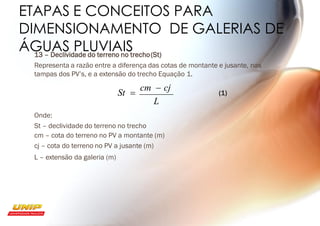ETAPAS E CONCEITOS PARA
DIMENSIONAMENTO DE GALERIAS DE
ÁGUAS PLUVIAIS
13 – Declividade do terreno no trecho(St)
Representa a razão entre a diferença das cotas de montante e jusante, nas
tampas dos PV’s, e a extensão do trecho Equação 1.
St =
cm − cj (1)
L
Onde:
St – declividade do terreno no trecho
cm – cota do terreno no PV a montante (m)
cj – cota do terreno no PV a jusante (m)
L – extensão da galeria (m)
 