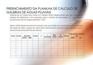PREENCHIMENTO DA PLANILHA DE CÁLCULO DE
GALERIAS DE ÁGUAS PLUVIAIS
Trata-se de um roteiro que utiliza um método recém desenvolvido que não mais adota
tabelas de referência e sim equações para o cálculo da Velocidade “V” e da relação
da altura da lâmina d’água-diâmetro “h/D”.
Após a delimitação da bacia em estudo e de sua divisão em sub-bacias com a locação
de bocas de lobo e poços de visita como mencionado anteriormente, parte-se para o
preenchimento da planilha de cálculo.
Trecho Ext (m) Área (m2) Tc(min) C
i
(mm/min)
Qloc
(m3
/s)
Q
(m3/s)
D (mm)
Cota do PV no terreno
(m)
Trecho Total mont. jus.
 