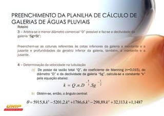 PREENCHIMENTO DA PLANILHA DE CÁLCULO DE
GALERIAS DE ÁGUAS PLUVIAIS
Roteiro
3 – Arbitra-se o menor diâmetro comercial “D” possível e faz-se a declividade da
galeria “Sg=St”;
Preenchem-se as colunas referentes às cotas inferiores da galeria a montante e a
jusante e profundidades da geratriz inferior da galeria, também, a montante e a
jusante.
2
−
1
4 – Determinação da velocidade na tubulação
a) De posse da vazão total “Q”, do coeficiente de Manning (n=0,015), do
diâmetro “D” e da declividade da galeria “Sg”, calcula-se a constante “k”
pela equação abaixo:
−
8
k = Q.n.D 3 .Sg
b) Obtém-se, então, o ângulo central:
 = 5915,8.k5
−5201,2.k4
+1786,6.k3
− 298,89.k2
+32,113.k +1,1487
 