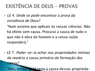 LE 4.   Onde se pode encontrar a prova da existência de Deus? “ Num axioma que aplicais às vossas ciências. Não há efeito sem causa. Procurai a causa de tudo o que não é obra do homem e a vossa razão responderá.” LE 7.  Poder-se-ia achar nas propriedades íntimas da matéria a causa primária da formação das coisas? “ Mas, então, qual seria a causa dessas proprieda- des? É indispensável sempre uma causa primária.” 