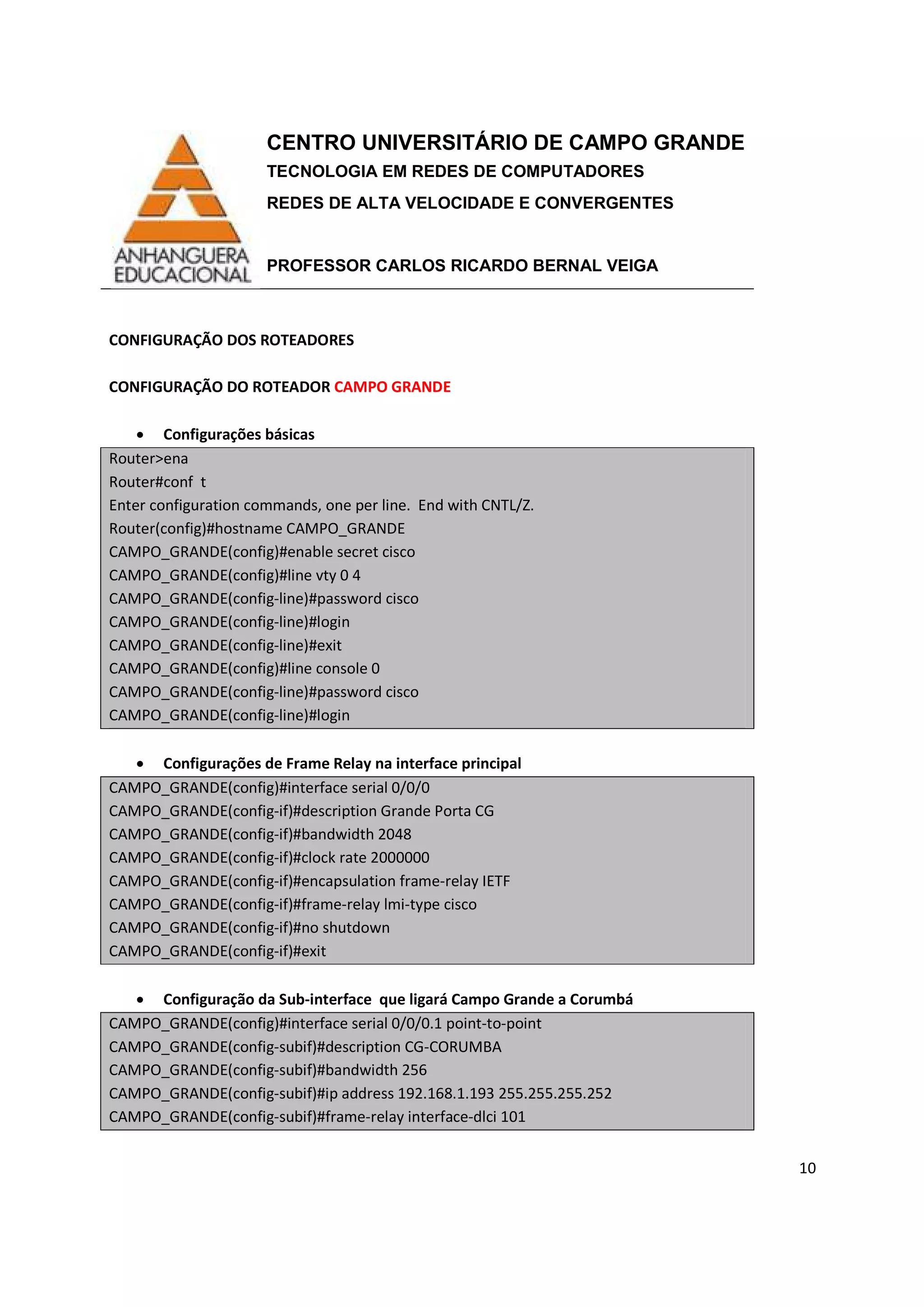 CENTRO UNIVERSITÁRIO DE CAMPO GRANDE
TECNOLOGIA EM REDES DE COMPUTADORES
REDES DE ALTA VELOCIDADE E CONVERGENTES
PROFESSOR CARLOS RICARDO BERNAL VEIGA
10
CONFIGURAÇÃO DOS ROTEADORES
CONFIGURAÇÃO DO ROTEADOR CAMPO GRANDE
• Configurações básicas
Router>ena
Router#conf t
Enter configuration commands, one per line. End with CNTL/Z.
Router(config)#hostname CAMPO_GRANDE
CAMPO_GRANDE(config)#enable secret cisco
CAMPO_GRANDE(config)#line vty 0 4
CAMPO_GRANDE(config-line)#password cisco
CAMPO_GRANDE(config-line)#login
CAMPO_GRANDE(config-line)#exit
CAMPO_GRANDE(config)#line console 0
CAMPO_GRANDE(config-line)#password cisco
CAMPO_GRANDE(config-line)#login
• Configurações de Frame Relay na interface principal
CAMPO_GRANDE(config)#interface serial 0/0/0
CAMPO_GRANDE(config-if)#description Grande Porta CG
CAMPO_GRANDE(config-if)#bandwidth 2048
CAMPO_GRANDE(config-if)#clock rate 2000000
CAMPO_GRANDE(config-if)#encapsulation frame-relay IETF
CAMPO_GRANDE(config-if)#frame-relay lmi-type cisco
CAMPO_GRANDE(config-if)#no shutdown
CAMPO_GRANDE(config-if)#exit
• Configuração da Sub-interface que ligará Campo Grande a Corumbá
CAMPO_GRANDE(config)#interface serial 0/0/0.1 point-to-point
CAMPO_GRANDE(config-subif)#description CG-CORUMBA
CAMPO_GRANDE(config-subif)#bandwidth 256
CAMPO_GRANDE(config-subif)#ip address 192.168.1.193 255.255.255.252
CAMPO_GRANDE(config-subif)#frame-relay interface-dlci 101
 