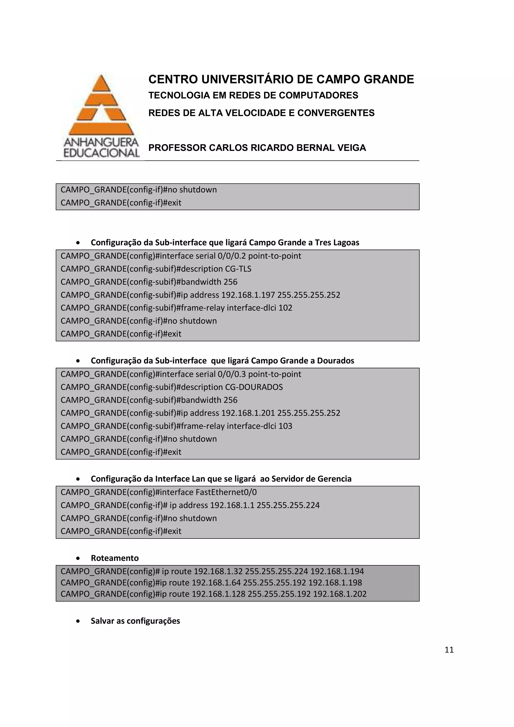 CENTRO UNIVERSITÁRIO DE CAMPO GRANDE
TECNOLOGIA EM REDES DE COMPUTADORES
REDES DE ALTA VELOCIDADE E CONVERGENTES
PROFESSOR CARLOS RICARDO BERNAL VEIGA
11
CAMPO_GRANDE(config-if)#no shutdown
CAMPO_GRANDE(config-if)#exit
• Configuração da Sub-interface que ligará Campo Grande a Tres Lagoas
CAMPO_GRANDE(config)#interface serial 0/0/0.2 point-to-point
CAMPO_GRANDE(config-subif)#description CG-TLS
CAMPO_GRANDE(config-subif)#bandwidth 256
CAMPO_GRANDE(config-subif)#ip address 192.168.1.197 255.255.255.252
CAMPO_GRANDE(config-subif)#frame-relay interface-dlci 102
CAMPO_GRANDE(config-if)#no shutdown
CAMPO_GRANDE(config-if)#exit
• Configuração da Sub-interface que ligará Campo Grande a Dourados
CAMPO_GRANDE(config)#interface serial 0/0/0.3 point-to-point
CAMPO_GRANDE(config-subif)#description CG-DOURADOS
CAMPO_GRANDE(config-subif)#bandwidth 256
CAMPO_GRANDE(config-subif)#ip address 192.168.1.201 255.255.255.252
CAMPO_GRANDE(config-subif)#frame-relay interface-dlci 103
CAMPO_GRANDE(config-if)#no shutdown
CAMPO_GRANDE(config-if)#exit
• Configuração da Interface Lan que se ligará ao Servidor de Gerencia
CAMPO_GRANDE(config)#interface FastEthernet0/0
CAMPO_GRANDE(config-if)# ip address 192.168.1.1 255.255.255.224
CAMPO_GRANDE(config-if)#no shutdown
CAMPO_GRANDE(config-if)#exit
• Roteamento
CAMPO_GRANDE(config)# ip route 192.168.1.32 255.255.255.224 192.168.1.194
CAMPO_GRANDE(config)#ip route 192.168.1.64 255.255.255.192 192.168.1.198
CAMPO_GRANDE(config)#ip route 192.168.1.128 255.255.255.192 192.168.1.202
• Salvar as configurações
 