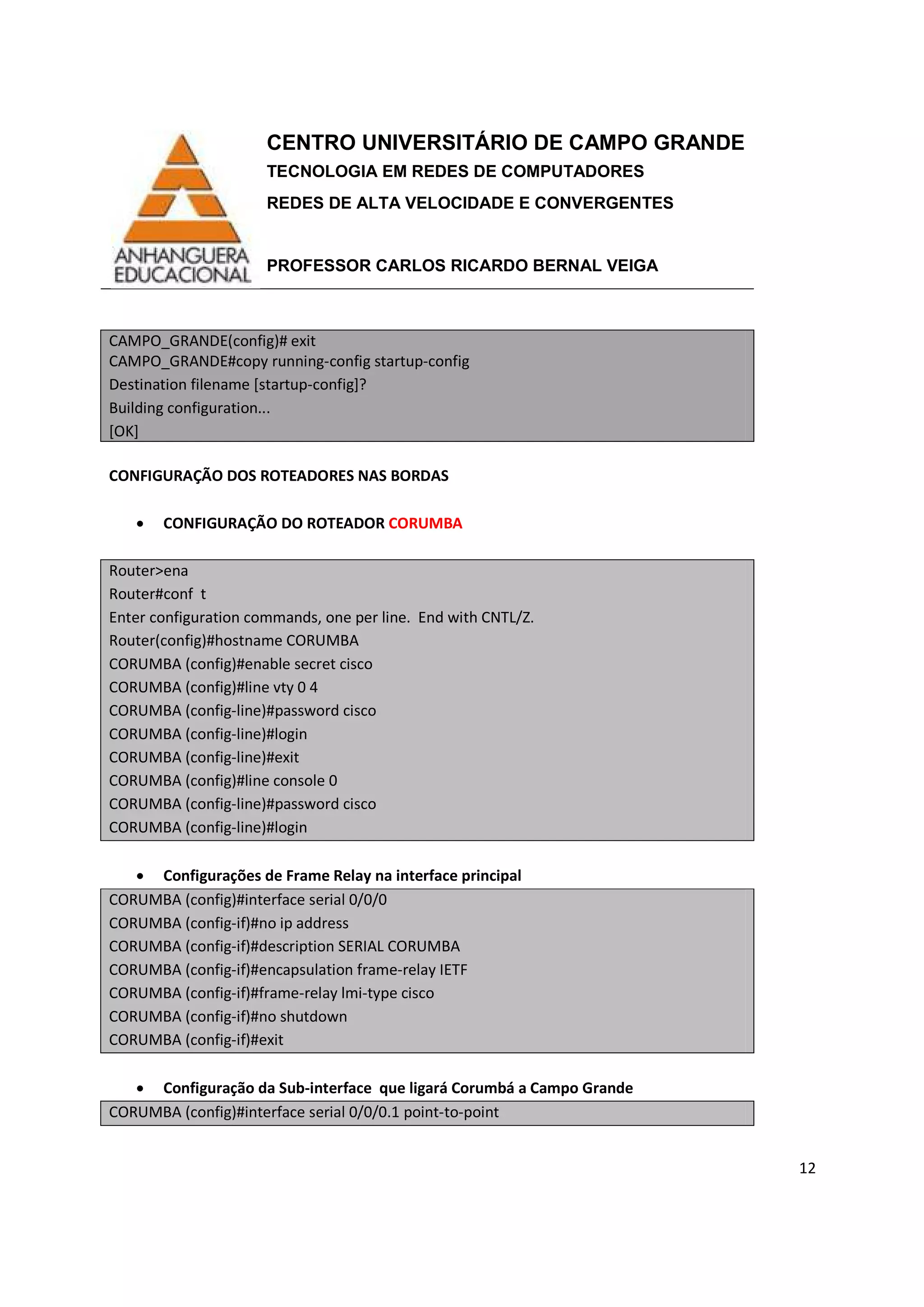 CENTRO UNIVERSITÁRIO DE CAMPO GRANDE
TECNOLOGIA EM REDES DE COMPUTADORES
REDES DE ALTA VELOCIDADE E CONVERGENTES
PROFESSOR CARLOS RICARDO BERNAL VEIGA
12
CAMPO_GRANDE(config)# exit
CAMPO_GRANDE#copy running-config startup-config
Destination filename [startup-config]?
Building configuration...
[OK]
CONFIGURAÇÃO DOS ROTEADORES NAS BORDAS
• CONFIGURAÇÃO DO ROTEADOR CORUMBA
Router>ena
Router#conf t
Enter configuration commands, one per line. End with CNTL/Z.
Router(config)#hostname CORUMBA
CORUMBA (config)#enable secret cisco
CORUMBA (config)#line vty 0 4
CORUMBA (config-line)#password cisco
CORUMBA (config-line)#login
CORUMBA (config-line)#exit
CORUMBA (config)#line console 0
CORUMBA (config-line)#password cisco
CORUMBA (config-line)#login
• Configurações de Frame Relay na interface principal
CORUMBA (config)#interface serial 0/0/0
CORUMBA (config-if)#no ip address
CORUMBA (config-if)#description SERIAL CORUMBA
CORUMBA (config-if)#encapsulation frame-relay IETF
CORUMBA (config-if)#frame-relay lmi-type cisco
CORUMBA (config-if)#no shutdown
CORUMBA (config-if)#exit
• Configuração da Sub-interface que ligará Corumbá a Campo Grande
CORUMBA (config)#interface serial 0/0/0.1 point-to-point
 