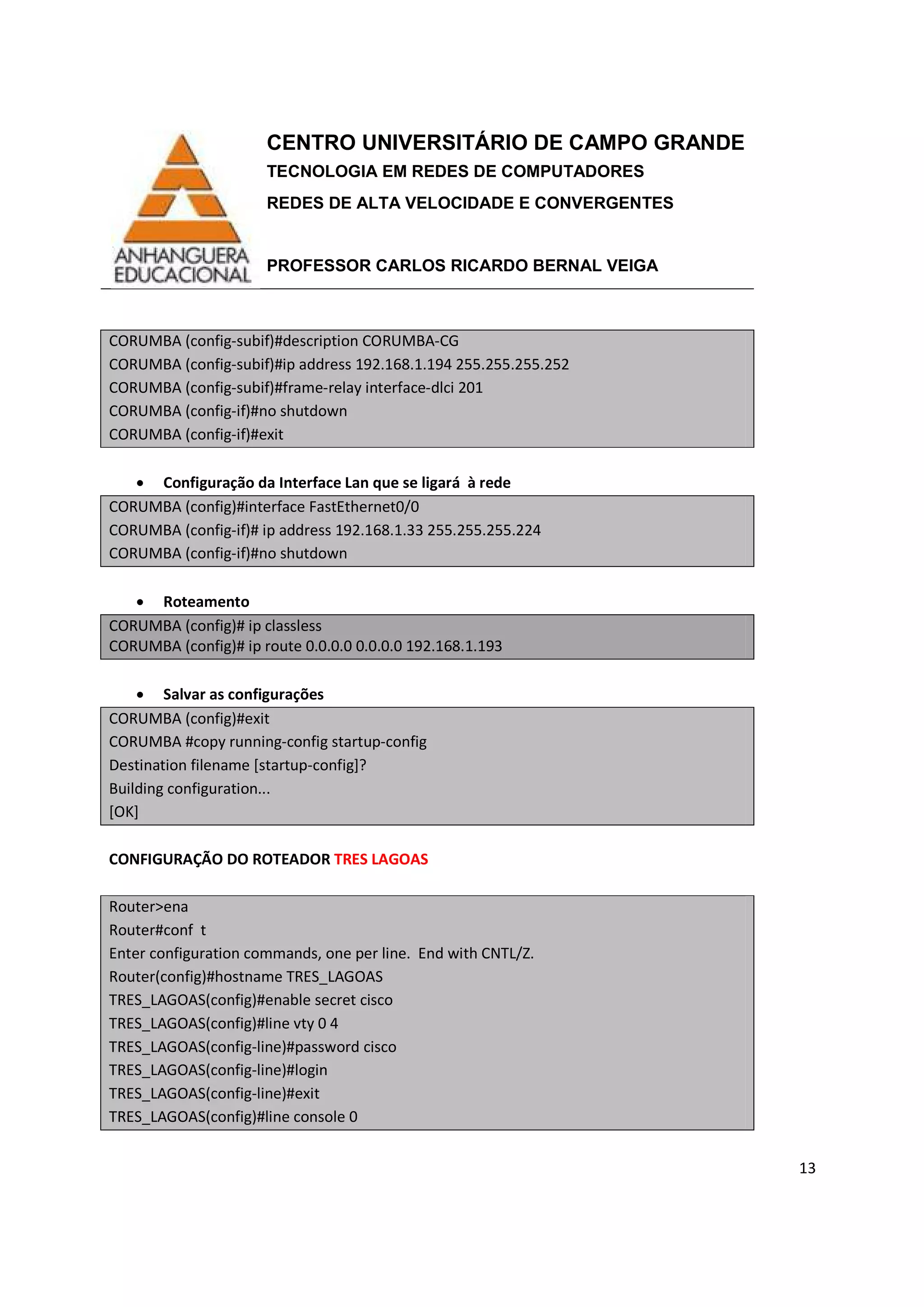 CENTRO UNIVERSITÁRIO DE CAMPO GRANDE
TECNOLOGIA EM REDES DE COMPUTADORES
REDES DE ALTA VELOCIDADE E CONVERGENTES
PROFESSOR CARLOS RICARDO BERNAL VEIGA
13
CORUMBA (config-subif)#description CORUMBA-CG
CORUMBA (config-subif)#ip address 192.168.1.194 255.255.255.252
CORUMBA (config-subif)#frame-relay interface-dlci 201
CORUMBA (config-if)#no shutdown
CORUMBA (config-if)#exit
• Configuração da Interface Lan que se ligará à rede
CORUMBA (config)#interface FastEthernet0/0
CORUMBA (config-if)# ip address 192.168.1.33 255.255.255.224
CORUMBA (config-if)#no shutdown
• Roteamento
CORUMBA (config)# ip classless
CORUMBA (config)# ip route 0.0.0.0 0.0.0.0 192.168.1.193
• Salvar as configurações
CORUMBA (config)#exit
CORUMBA #copy running-config startup-config
Destination filename [startup-config]?
Building configuration...
[OK]
CONFIGURAÇÃO DO ROTEADOR TRES LAGOAS
Router>ena
Router#conf t
Enter configuration commands, one per line. End with CNTL/Z.
Router(config)#hostname TRES_LAGOAS
TRES_LAGOAS(config)#enable secret cisco
TRES_LAGOAS(config)#line vty 0 4
TRES_LAGOAS(config-line)#password cisco
TRES_LAGOAS(config-line)#login
TRES_LAGOAS(config-line)#exit
TRES_LAGOAS(config)#line console 0
 