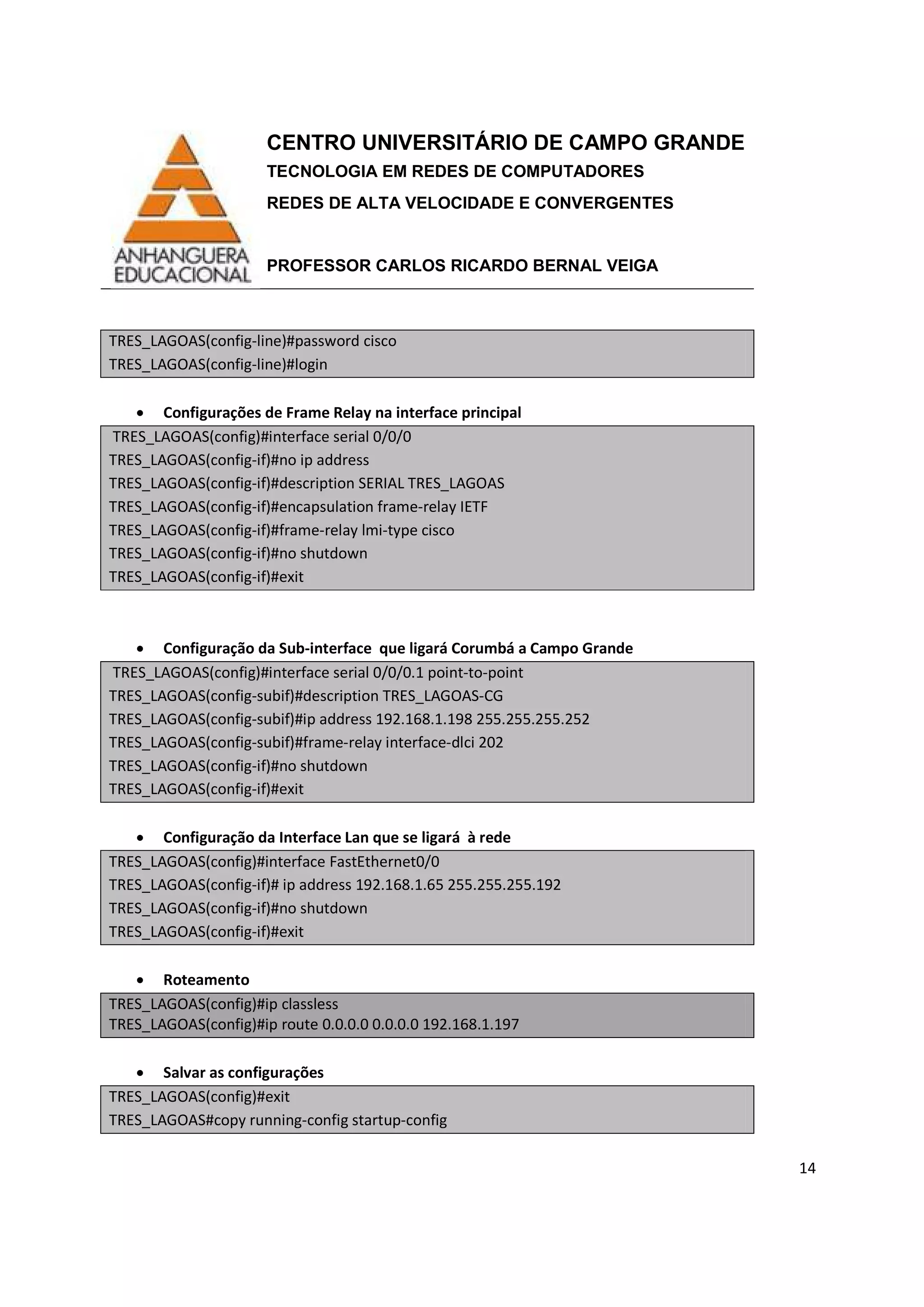 CENTRO UNIVERSITÁRIO DE CAMPO GRANDE
TECNOLOGIA EM REDES DE COMPUTADORES
REDES DE ALTA VELOCIDADE E CONVERGENTES
PROFESSOR CARLOS RICARDO BERNAL VEIGA
14
TRES_LAGOAS(config-line)#password cisco
TRES_LAGOAS(config-line)#login
• Configurações de Frame Relay na interface principal
TRES_LAGOAS(config)#interface serial 0/0/0
TRES_LAGOAS(config-if)#no ip address
TRES_LAGOAS(config-if)#description SERIAL TRES_LAGOAS
TRES_LAGOAS(config-if)#encapsulation frame-relay IETF
TRES_LAGOAS(config-if)#frame-relay lmi-type cisco
TRES_LAGOAS(config-if)#no shutdown
TRES_LAGOAS(config-if)#exit
• Configuração da Sub-interface que ligará Corumbá a Campo Grande
TRES_LAGOAS(config)#interface serial 0/0/0.1 point-to-point
TRES_LAGOAS(config-subif)#description TRES_LAGOAS-CG
TRES_LAGOAS(config-subif)#ip address 192.168.1.198 255.255.255.252
TRES_LAGOAS(config-subif)#frame-relay interface-dlci 202
TRES_LAGOAS(config-if)#no shutdown
TRES_LAGOAS(config-if)#exit
• Configuração da Interface Lan que se ligará à rede
TRES_LAGOAS(config)#interface FastEthernet0/0
TRES_LAGOAS(config-if)# ip address 192.168.1.65 255.255.255.192
TRES_LAGOAS(config-if)#no shutdown
TRES_LAGOAS(config-if)#exit
• Roteamento
TRES_LAGOAS(config)#ip classless
TRES_LAGOAS(config)#ip route 0.0.0.0 0.0.0.0 192.168.1.197
• Salvar as configurações
TRES_LAGOAS(config)#exit
TRES_LAGOAS#copy running-config startup-config
 