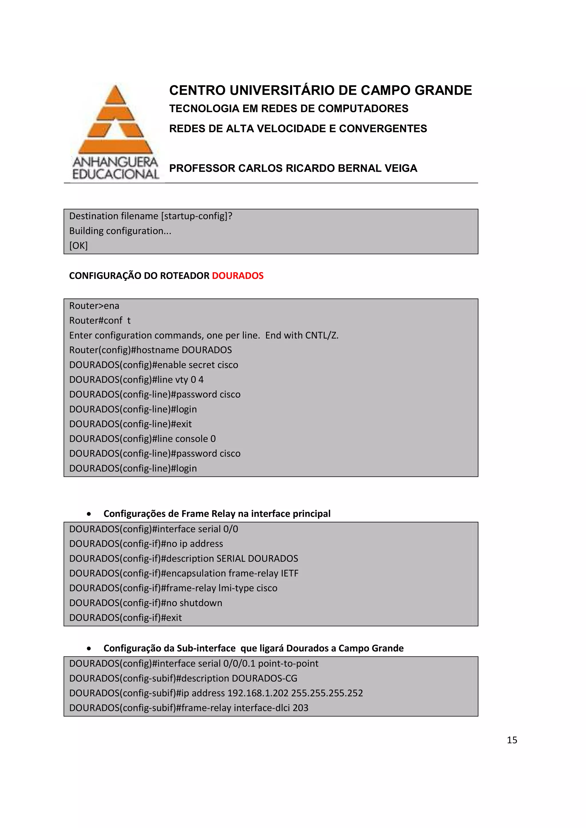 CENTRO UNIVERSITÁRIO DE CAMPO GRANDE
TECNOLOGIA EM REDES DE COMPUTADORES
REDES DE ALTA VELOCIDADE E CONVERGENTES
PROFESSOR CARLOS RICARDO BERNAL VEIGA
15
Destination filename [startup-config]?
Building configuration...
[OK]
CONFIGURAÇÃO DO ROTEADOR DOURADOS
Router>ena
Router#conf t
Enter configuration commands, one per line. End with CNTL/Z.
Router(config)#hostname DOURADOS
DOURADOS(config)#enable secret cisco
DOURADOS(config)#line vty 0 4
DOURADOS(config-line)#password cisco
DOURADOS(config-line)#login
DOURADOS(config-line)#exit
DOURADOS(config)#line console 0
DOURADOS(config-line)#password cisco
DOURADOS(config-line)#login
• Configurações de Frame Relay na interface principal
DOURADOS(config)#interface serial 0/0
DOURADOS(config-if)#no ip address
DOURADOS(config-if)#description SERIAL DOURADOS
DOURADOS(config-if)#encapsulation frame-relay IETF
DOURADOS(config-if)#frame-relay lmi-type cisco
DOURADOS(config-if)#no shutdown
DOURADOS(config-if)#exit
• Configuração da Sub-interface que ligará Dourados a Campo Grande
DOURADOS(config)#interface serial 0/0/0.1 point-to-point
DOURADOS(config-subif)#description DOURADOS-CG
DOURADOS(config-subif)#ip address 192.168.1.202 255.255.255.252
DOURADOS(config-subif)#frame-relay interface-dlci 203
 