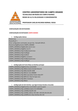 CENTRO UNIVERSITÁRIO DE CAMPO GRANDE
TECNOLOGIA EM REDES DE COMPUTADORES
REDES DE ALTA VELOCIDADE E CONVERGENTES
PROFESSOR CARLOS RICARDO BERNAL VEIGA
10
CONFIGURAÇÃO DOS ROTEADORES
CONFIGURAÇÃO DO ROTEADOR CAMPO GRANDE
• Configurações básicas
Router>ena
Router#conf t
Enter configuration commands, one per line. End with CNTL/Z.
Router(config)#hostname CAMPO_GRANDE
CAMPO_GRANDE(config)#enable secret cisco
CAMPO_GRANDE(config)#line vty 0 4
CAMPO_GRANDE(config-line)#password cisco
CAMPO_GRANDE(config-line)#login
CAMPO_GRANDE(config-line)#exit
CAMPO_GRANDE(config)#line console 0
CAMPO_GRANDE(config-line)#password cisco
CAMPO_GRANDE(config-line)#login
• Configurações de Frame Relay na interface principal
CAMPO_GRANDE(config)#interface serial 0/0/0
CAMPO_GRANDE(config-if)#description Grande Porta CG
CAMPO_GRANDE(config-if)#bandwidth 2048
CAMPO_GRANDE(config-if)#clock rate 2000000
CAMPO_GRANDE(config-if)#encapsulation frame-relay IETF
CAMPO_GRANDE(config-if)#frame-relay lmi-type cisco
CAMPO_GRANDE(config-if)#no shutdown
CAMPO_GRANDE(config-if)#exit
• Configuração da Sub-interface que ligará Campo Grande a Corumbá
CAMPO_GRANDE(config)#interface serial 0/0/0.1 point-to-point
CAMPO_GRANDE(config-subif)#description CG-CORUMBA
CAMPO_GRANDE(config-subif)#bandwidth 256
CAMPO_GRANDE(config-subif)#ip address 192.168.1.193 255.255.255.252
CAMPO_GRANDE(config-subif)#frame-relay interface-dlci 101
 