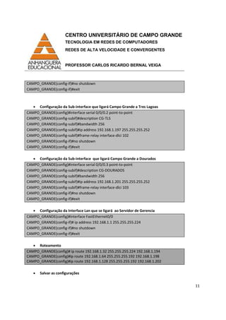 CENTRO UNIVERSITÁRIO DE CAMPO GRANDE
TECNOLOGIA EM REDES DE COMPUTADORES
REDES DE ALTA VELOCIDADE E CONVERGENTES
PROFESSOR CARLOS RICARDO BERNAL VEIGA
11
CAMPO_GRANDE(config-if)#no shutdown
CAMPO_GRANDE(config-if)#exit
• Configuração da Sub-interface que ligará Campo Grande a Tres Lagoas
CAMPO_GRANDE(config)#interface serial 0/0/0.2 point-to-point
CAMPO_GRANDE(config-subif)#description CG-TLS
CAMPO_GRANDE(config-subif)#bandwidth 256
CAMPO_GRANDE(config-subif)#ip address 192.168.1.197 255.255.255.252
CAMPO_GRANDE(config-subif)#frame-relay interface-dlci 102
CAMPO_GRANDE(config-if)#no shutdown
CAMPO_GRANDE(config-if)#exit
• Configuração da Sub-interface que ligará Campo Grande a Dourados
CAMPO_GRANDE(config)#interface serial 0/0/0.3 point-to-point
CAMPO_GRANDE(config-subif)#description CG-DOURADOS
CAMPO_GRANDE(config-subif)#bandwidth 256
CAMPO_GRANDE(config-subif)#ip address 192.168.1.201 255.255.255.252
CAMPO_GRANDE(config-subif)#frame-relay interface-dlci 103
CAMPO_GRANDE(config-if)#no shutdown
CAMPO_GRANDE(config-if)#exit
• Configuração da Interface Lan que se ligará ao Servidor de Gerencia
CAMPO_GRANDE(config)#interface FastEthernet0/0
CAMPO_GRANDE(config-if)# ip address 192.168.1.1 255.255.255.224
CAMPO_GRANDE(config-if)#no shutdown
CAMPO_GRANDE(config-if)#exit
• Roteamento
CAMPO_GRANDE(config)# ip route 192.168.1.32 255.255.255.224 192.168.1.194
CAMPO_GRANDE(config)#ip route 192.168.1.64 255.255.255.192 192.168.1.198
CAMPO_GRANDE(config)#ip route 192.168.1.128 255.255.255.192 192.168.1.202
• Salvar as configurações
 