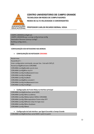 CENTRO UNIVERSITÁRIO DE CAMPO GRANDE
TECNOLOGIA EM REDES DE COMPUTADORES
REDES DE ALTA VELOCIDADE E CONVERGENTES
PROFESSOR CARLOS RICARDO BERNAL VEIGA
12
CAMPO_GRANDE(config)# exit
CAMPO_GRANDE#copy running-config startup-config
Destination filename [startup-config]?
Building configuration...
[OK]
CONFIGURAÇÃO DOS ROTEADORES NAS BORDAS
• CONFIGURAÇÃO DO ROTEADOR CORUMBA
Router>ena
Router#conf t
Enter configuration commands, one per line. End with CNTL/Z.
Router(config)#hostname CORUMBA
CORUMBA (config)#enable secret cisco
CORUMBA (config)#line vty 0 4
CORUMBA (config-line)#password cisco
CORUMBA (config-line)#login
CORUMBA (config-line)#exit
CORUMBA (config)#line console 0
CORUMBA (config-line)#password cisco
CORUMBA (config-line)#login
• Configurações de Frame Relay na interface principal
CORUMBA (config)#interface serial 0/0/0
CORUMBA (config-if)#no ip address
CORUMBA (config-if)#description SERIAL CORUMBA
CORUMBA (config-if)#encapsulation frame-relay IETF
CORUMBA (config-if)#frame-relay lmi-type cisco
CORUMBA (config-if)#no shutdown
CORUMBA (config-if)#exit
• Configuração da Sub-interface que ligará Corumbá a Campo Grande
CORUMBA (config)#interface serial 0/0/0.1 point-to-point
 